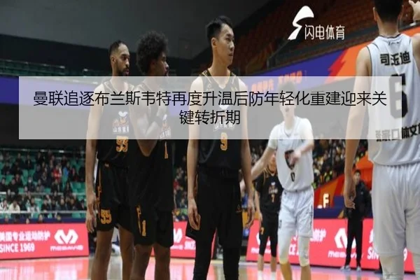 曼联追逐布兰斯韦特再度升温后防年轻化重建迎来关键转折期