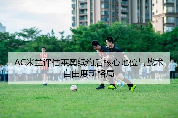 AC米兰评估莱奥续约后核心地位与战术自由度新格局
